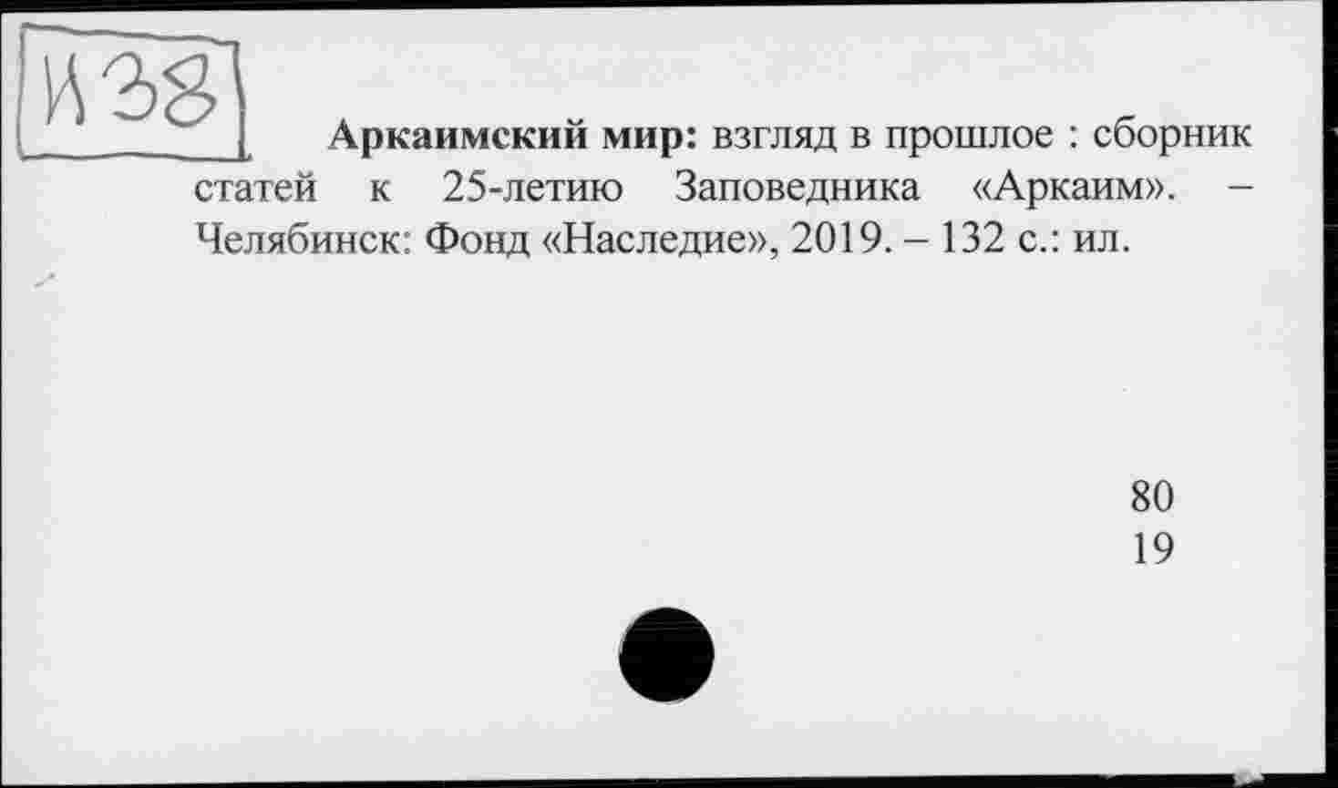 ﻿[08
Аркаимский мир: взгляд в прошлое : сборник
статей к 25-летию Заповедника «Аркаим». -Челябинск: Фонд «Наследие», 2019. - 132 с.: ил.
80
19